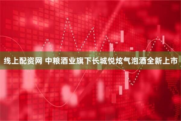 线上配资网 中粮酒业旗下长城悦炫气泡酒全新上市