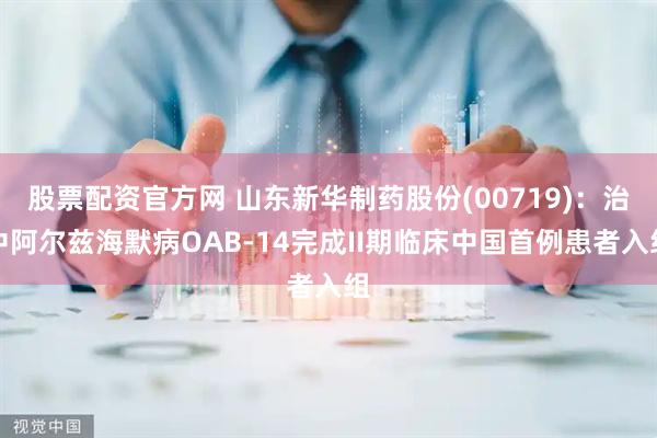 股票配资官方网 山东新华制药股份(00719)：治中阿尔兹海默病OAB-14完成II期临床中国首例患者入组