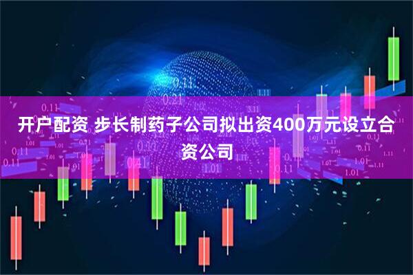 开户配资 步长制药子公司拟出资400万元设立合资公司