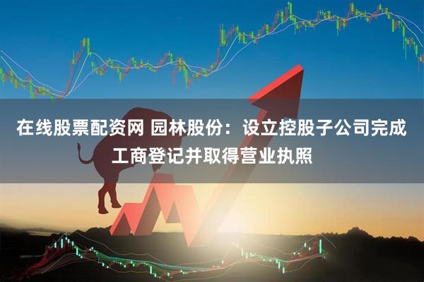 在线股票配资网 园林股份：设立控股子公司完成工商登记并取得营业执照