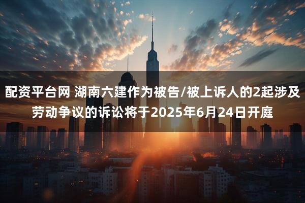 配资平台网 湖南六建作为被告/被上诉人的2起涉及劳动争议的诉讼将于2025年6月24日开庭