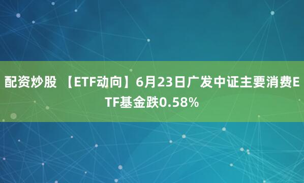 配资炒股 【ETF动向】6月23日广发中证主要消费ETF基金跌0.58%