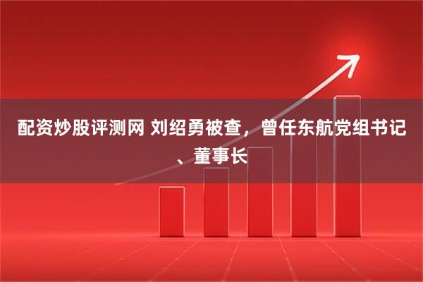 配资炒股评测网 刘绍勇被查，曾任东航党组书记、董事长