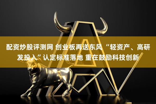 配资炒股评测网 创业板再送东风 “轻资产、高研发投入”认定标准落地 重在鼓励科技创新
