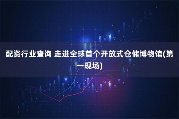配资行业查询 走进全球首个开放式仓储博物馆(第一现场)