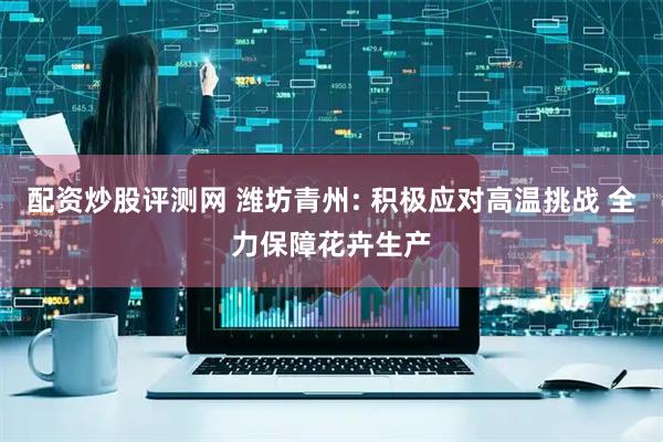 配资炒股评测网 潍坊青州: 积极应对高温挑战 全力保障花卉生产