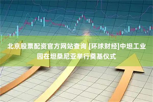 北京股票配资官方网站查询 [环球财经]中坦工业园在坦桑尼亚举行奠基仪式