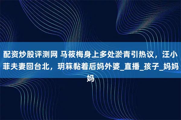 配资炒股评测网 马筱梅身上多处淤青引热议，汪小菲夫妻回台北，玥箖黏着后妈外婆_直播_孩子_妈妈
