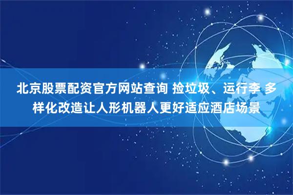 北京股票配资官方网站查询 捡垃圾、运行李 多样化改造让人形机器人更好适应酒店场景
