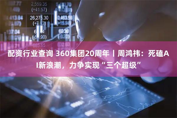 配资行业查询 360集团20周年丨周鸿祎：死磕AI新浪潮，力争实现“三个超级”