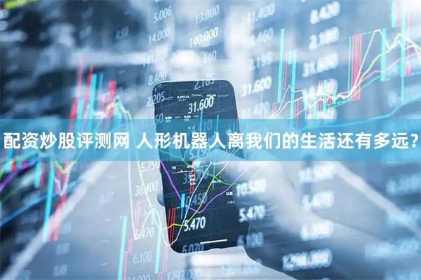 配资炒股评测网 人形机器人离我们的生活还有多远？