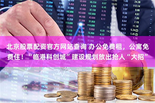 北京股票配资官方网站查询 办公免费租，公寓免费住！“临港科创城”建设规划放出抢人“大招”