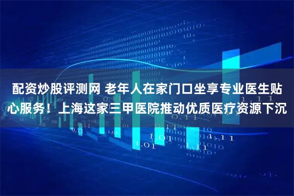 配资炒股评测网 老年人在家门口坐享专业医生贴心服务！上海这家三甲医院推动优质医疗资源下沉