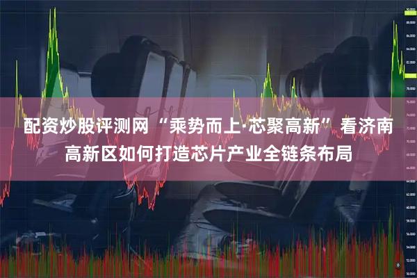 配资炒股评测网 “乘势而上·芯聚高新” 看济南高新区如何打造芯片产业全链条布局