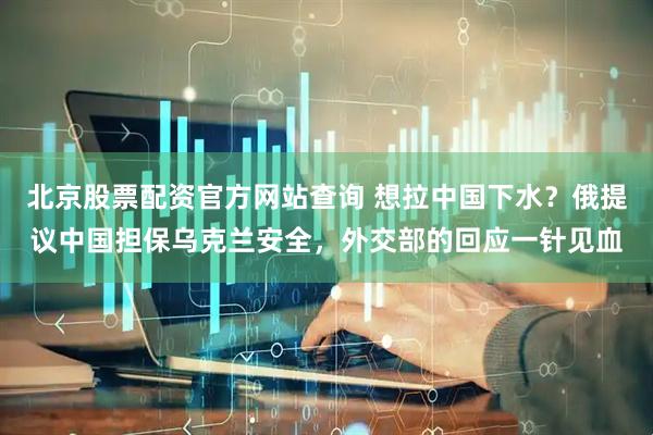 北京股票配资官方网站查询 想拉中国下水？俄提议中国担保乌克兰安全，外交部的回应一针见血