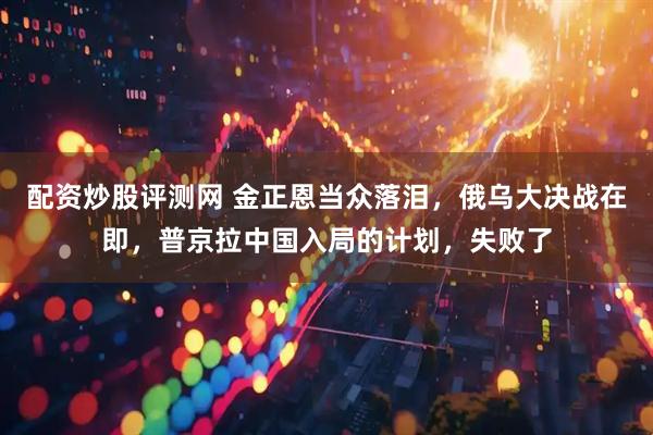 配资炒股评测网 金正恩当众落泪，俄乌大决战在即，普京拉中国入局的计划，失败了