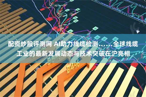 配资炒股评测网 AI助力线缆检测……全球线缆工业的最新发展动态与技术突破在沪亮相