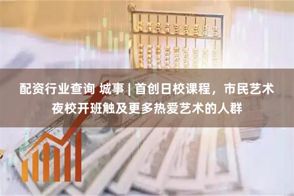 配资行业查询 城事 | 首创日校课程，市民艺术夜校开班触及更多热爱艺术的人群