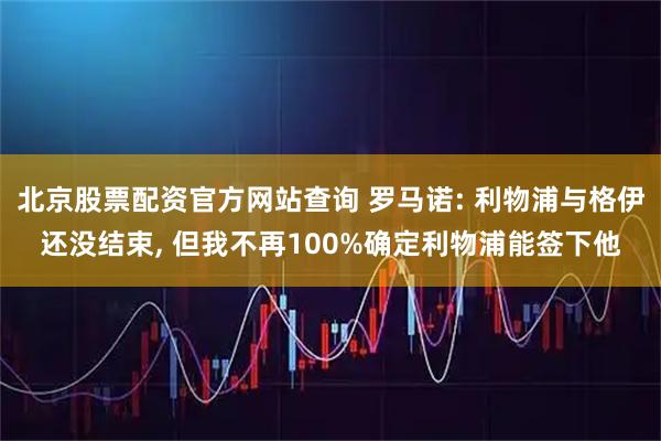 北京股票配资官方网站查询 罗马诺: 利物浦与格伊还没结束, 但我不再100%确定利物浦能签下他