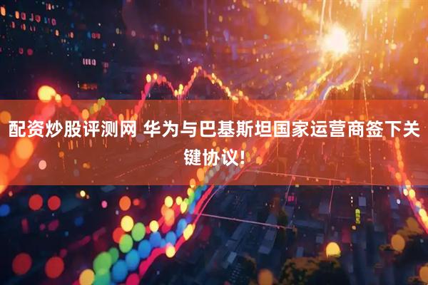 配资炒股评测网 华为与巴基斯坦国家运营商签下关键协议!