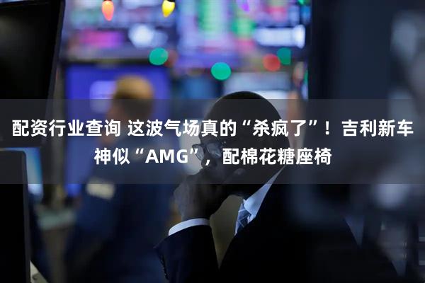 配资行业查询 这波气场真的“杀疯了”！吉利新车神似“AMG”，配棉花糖座椅
