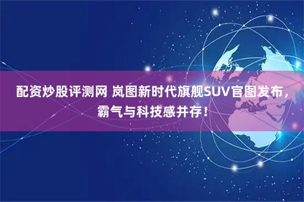 配资炒股评测网 岚图新时代旗舰SUV官图发布，霸气与科技感并存！