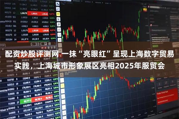 配资炒股评测网 一抹“亮眼红”呈现上海数字贸易实践，上海城市形象展区亮相2025年服贸会
