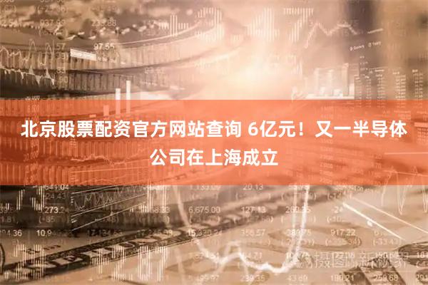 北京股票配资官方网站查询 6亿元！又一半导体公司在上海成立