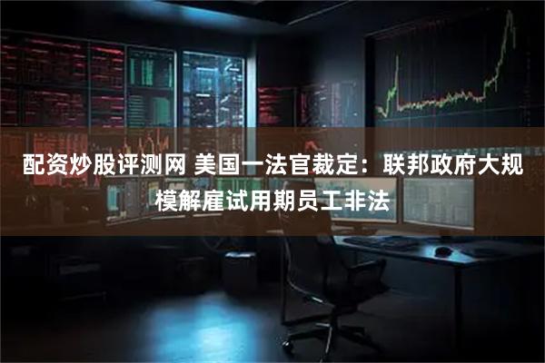 配资炒股评测网 美国一法官裁定：联邦政府大规模解雇试用期员工非法
