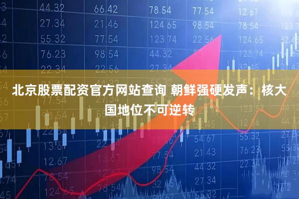 北京股票配资官方网站查询 朝鲜强硬发声：核大国地位不可逆转