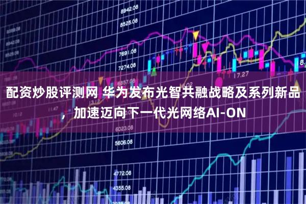 配资炒股评测网 华为发布光智共融战略及系列新品，加速迈向下一代光网络AI-ON