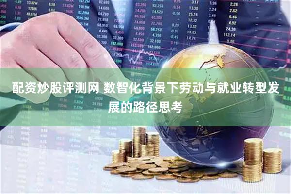 配资炒股评测网 数智化背景下劳动与就业转型发展的路径思考