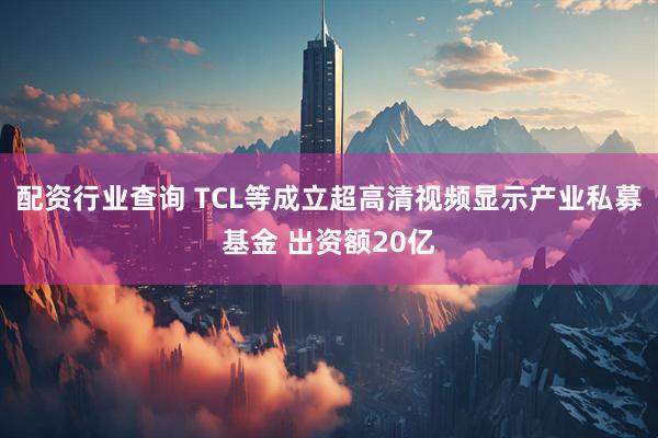 配资行业查询 TCL等成立超高清视频显示产业私募基金 出资额20亿