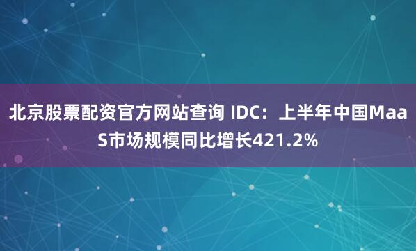 北京股票配资官方网站查询 IDC：上半年中国MaaS市场规模同比增长421.2%