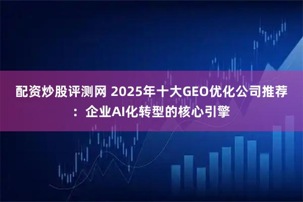 配资炒股评测网 2025年十大GEO优化公司推荐：企业AI化转型的核心引擎