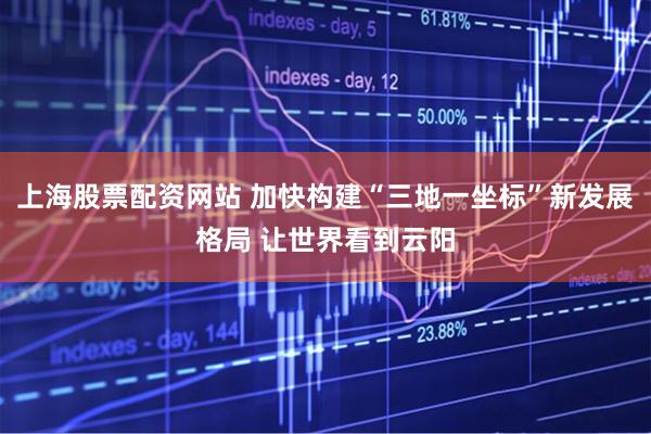 上海股票配资网站 加快构建“三地一坐标”新发展格局 让世界看到云阳