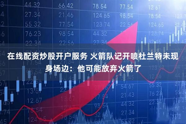 在线配资炒股开户服务 火箭队记开喷杜兰特未现身场边：他可能放弃火箭了