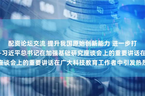 配资论坛交流 提升我国原始创新能力 进一步打牢科技强国建设根基——习近平总书记在加强基础研究座谈会上的重要讲话在广大科技教育工作者中引发热烈反响