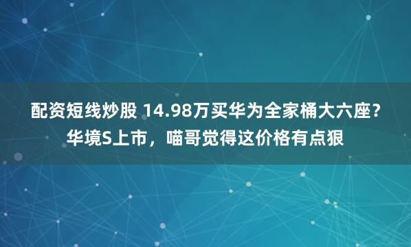 配资短线炒股 14.98万买华为全家桶大六座？华境S上市，喵哥觉得这价格有点狠