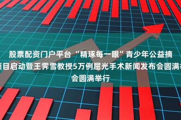 股票配资门户平台 “精琢每一眼”青少年公益摘镜项目启动暨王霁雪教授5万例屈光手术新闻发布会圆满举行