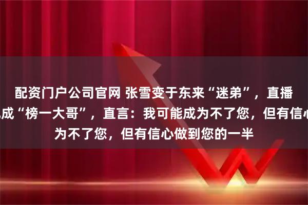 配资门户公司官网 张雪变于东来“迷弟”，直播间里豪刷3万元成“榜一大哥”，直言：我可能成为不了您，但有信心做到您的一半