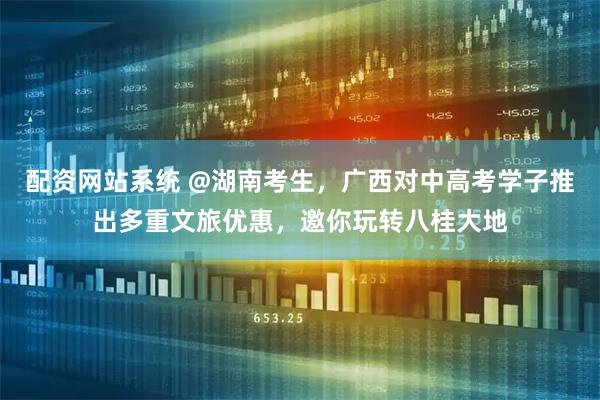 配资网站系统 @湖南考生，广西对中高考学子推出多重文旅优惠，邀你玩转八桂大地
