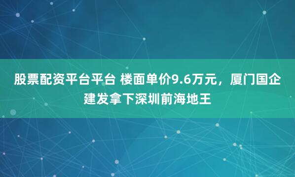 股票配资平台平台 楼面单价9.6万元，厦门国企建发拿下深圳前海地王