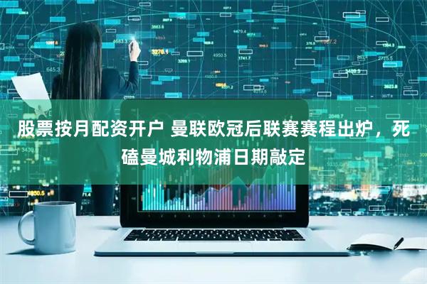 股票按月配资开户 曼联欧冠后联赛赛程出炉，死磕曼城利物浦日期敲定